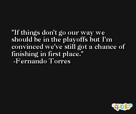 If things don't go our way we should be in the playoffs but I'm convinced we've still got a chance of finishing in first place. -Fernando Torres