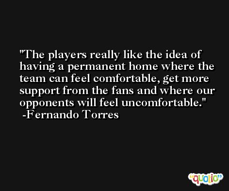 The players really like the idea of having a permanent home where the team can feel comfortable, get more support from the fans and where our opponents will feel uncomfortable. -Fernando Torres