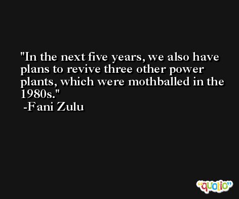 In the next five years, we also have plans to revive three other power plants, which were mothballed in the 1980s. -Fani Zulu
