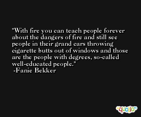With fire you can teach people forever about the dangers of fire and still see people in their grand cars throwing cigarette butts out of windows and those are the people with degrees, so-called well-educated people. -Fanie Bekker