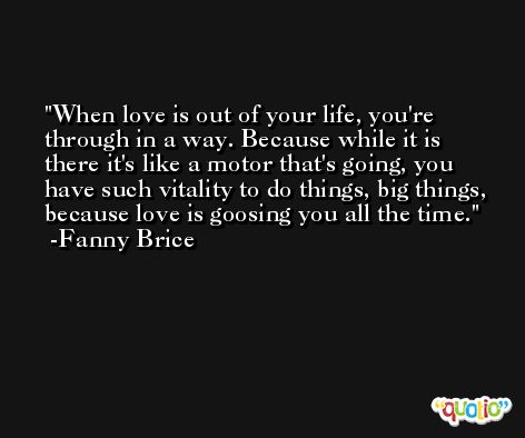 When love is out of your life, you're through in a way. Because while it is there it's like a motor that's going, you have such vitality to do things, big things, because love is goosing you all the time. -Fanny Brice