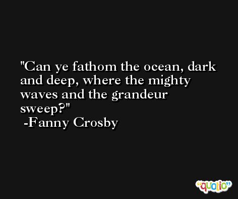 Can ye fathom the ocean, dark and deep, where the mighty waves and the grandeur sweep? -Fanny Crosby