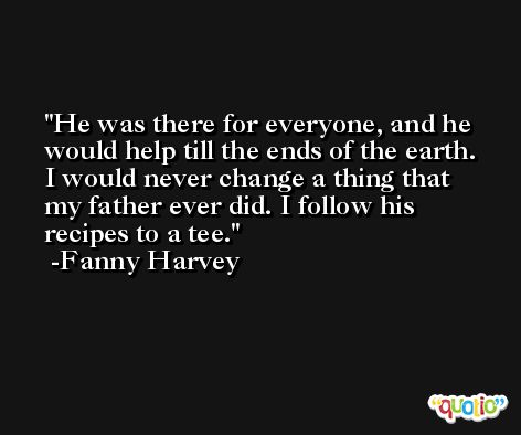 He was there for everyone, and he would help till the ends of the earth. I would never change a thing that my father ever did. I follow his recipes to a tee. -Fanny Harvey