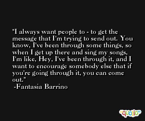 I always want people to - to get the message that I'm trying to send out. You know, I've been through some things, so when I get up there and sing my songs, I'm like, Hey, I've been through it, and I want to encourage somebody else that if you're going through it, you can come out. -Fantasia Barrino
