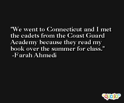 We went to Connecticut and I met the cadets from the Coast Guard Academy because they read my book over the summer for class. -Farah Ahmedi