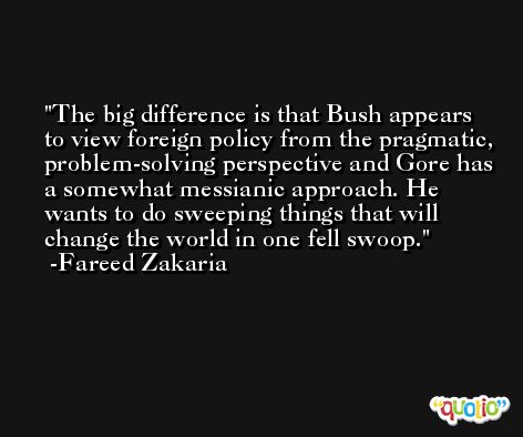 The big difference is that Bush appears to view foreign policy from the pragmatic, problem-solving perspective and Gore has a somewhat messianic approach. He wants to do sweeping things that will change the world in one fell swoop. -Fareed Zakaria