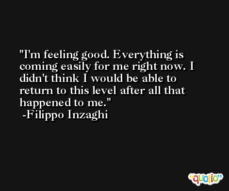 I'm feeling good. Everything is coming easily for me right now. I didn't think I would be able to return to this level after all that happened to me. -Filippo Inzaghi