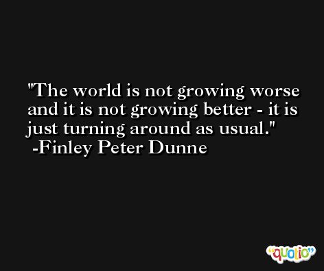 The world is not growing worse and it is not growing better - it is just turning around as usual. -Finley Peter Dunne