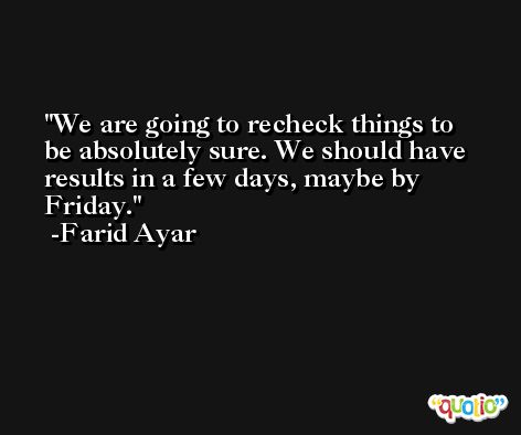We are going to recheck things to be absolutely sure. We should have results in a few days, maybe by Friday. -Farid Ayar