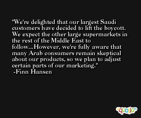 We're delighted that our largest Saudi customers have decided to lift the boycott. We expect the other large supermarkets in the rest of the Middle East to follow...However, we're fully aware that many Arab consumers remain skeptical about our products, so we plan to adjust certain parts of our marketing. -Finn Hansen