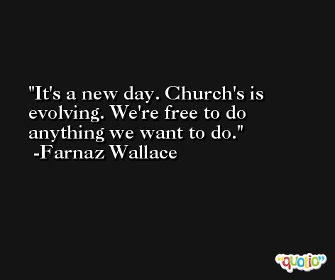 It's a new day. Church's is evolving. We're free to do anything we want to do. -Farnaz Wallace