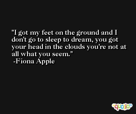 I got my feet on the ground and I don't go to sleep to dream, you got your head in the clouds you're not at all what you seem. -Fiona Apple