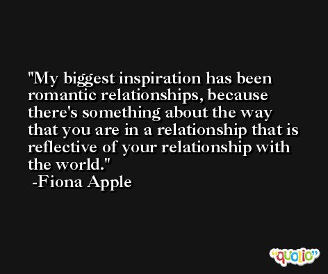 My biggest inspiration has been romantic relationships, because there's something about the way that you are in a relationship that is reflective of your relationship with the world. -Fiona Apple