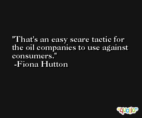 That's an easy scare tactic for the oil companies to use against consumers. -Fiona Hutton