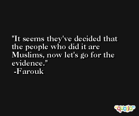 It seems they've decided that the people who did it are Muslims, now let's go for the evidence. -Farouk