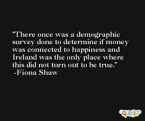 There once was a demographic survey done to determine if money was connected to happiness and Ireland was the only place where this did not turn out to be true. -Fiona Shaw