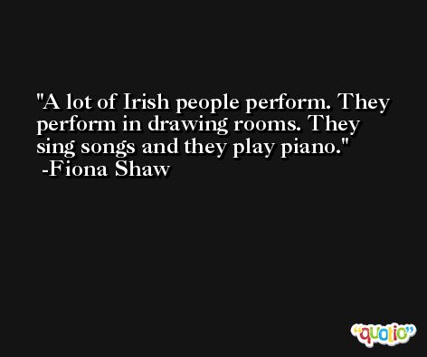 A lot of Irish people perform. They perform in drawing rooms. They sing songs and they play piano. -Fiona Shaw