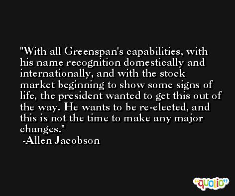 With all Greenspan's capabilities, with his name recognition domestically and internationally, and with the stock market beginning to show some signs of life, the president wanted to get this out of the way. He wants to be re-elected, and this is not the time to make any major changes. -Allen Jacobson