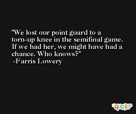 We lost our point guard to a torn-up knee in the semifinal game. If we had her, we might have had a chance. Who knows? -Farris Lowery