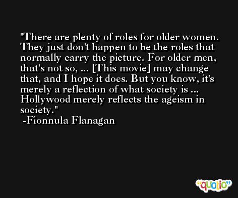 There are plenty of roles for older women. They just don't happen to be the roles that normally carry the picture. For older men, that's not so, ... [This movie] may change that, and I hope it does. But you know, it's merely a reflection of what society is ... Hollywood merely reflects the ageism in society. -Fionnula Flanagan