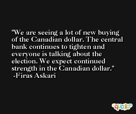 We are seeing a lot of new buying of the Canadian dollar. The central bank continues to tighten and everyone is talking about the election. We expect continued strength in the Canadian dollar. -Firas Askari