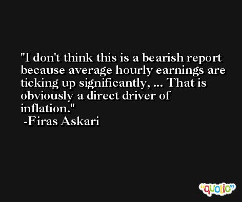 I don't think this is a bearish report because average hourly earnings are ticking up significantly, ... That is obviously a direct driver of inflation. -Firas Askari