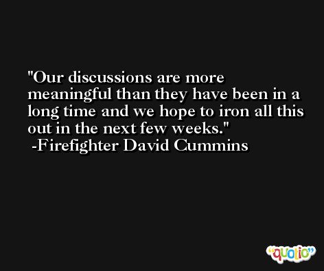 Our discussions are more meaningful than they have been in a long time and we hope to iron all this out in the next few weeks. -Firefighter David Cummins