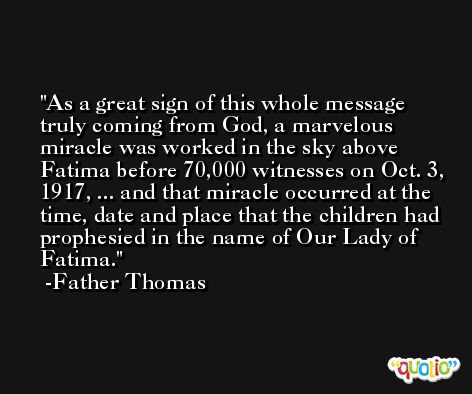 As a great sign of this whole message truly coming from God, a marvelous miracle was worked in the sky above Fatima before 70,000 witnesses on Oct. 3, 1917, ... and that miracle occurred at the time, date and place that the children had prophesied in the name of Our Lady of Fatima. -Father Thomas