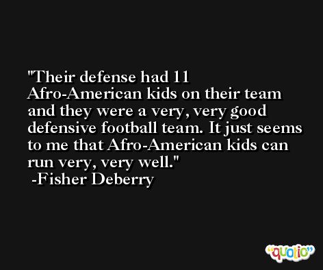 Their defense had 11 Afro-American kids on their team and they were a very, very good defensive football team. It just seems to me that Afro-American kids can run very, very well. -Fisher Deberry