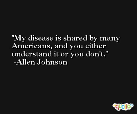 My disease is shared by many Americans, and you either understand it or you don't. -Allen Johnson