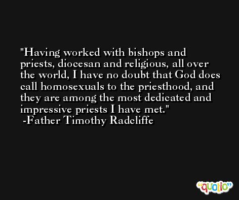 Having worked with bishops and priests, diocesan and religious, all over the world, I have no doubt that God does call homosexuals to the priesthood, and they are among the most dedicated and impressive priests I have met. -Father Timothy Radcliffe
