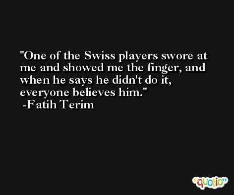 One of the Swiss players swore at me and showed me the finger, and when he says he didn't do it, everyone believes him. -Fatih Terim