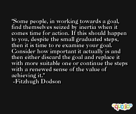 Some people, in working towards a goal, find themselves seized by inertia when it comes time for action. If this should happen to you, despite the small graduated steps, then it is time to re examine your goal. Consider how important it actually is and then either discard the goal and replace it with more suitable one or continue the steps with a renewed sense of the value of achieving it. -Fitzhugh Dodson