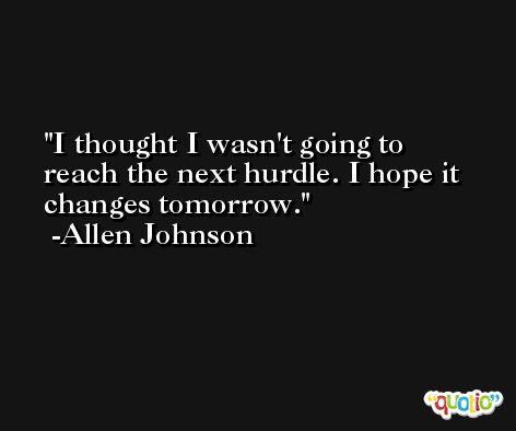 I thought I wasn't going to reach the next hurdle. I hope it changes tomorrow. -Allen Johnson