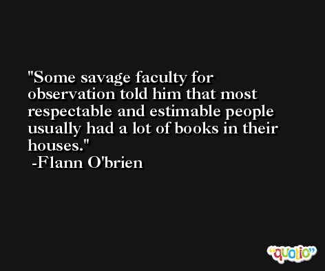Some savage faculty for observation told him that most respectable and estimable people usually had a lot of books in their houses. -Flann O'brien