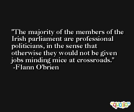The majority of the members of the Irish parliament are professional politicians, in the sense that otherwise they would not be given jobs minding mice at crossroads. -Flann O'brien