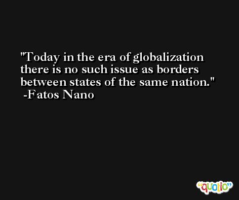 Today in the era of globalization there is no such issue as borders between states of the same nation. -Fatos Nano