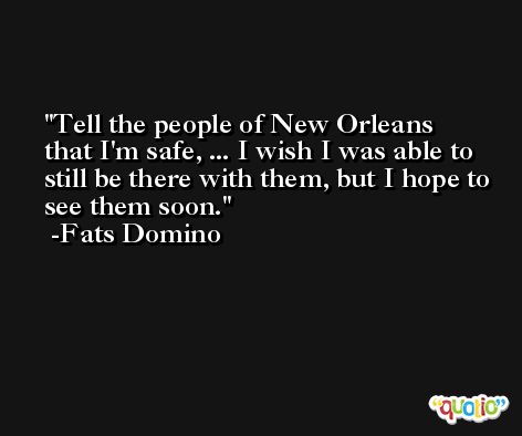 Tell the people of New Orleans that I'm safe, ... I wish I was able to still be there with them, but I hope to see them soon. -Fats Domino