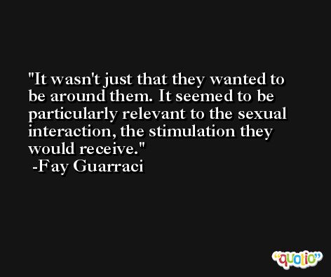 It wasn't just that they wanted to be around them. It seemed to be particularly relevant to the sexual interaction, the stimulation they would receive. -Fay Guarraci