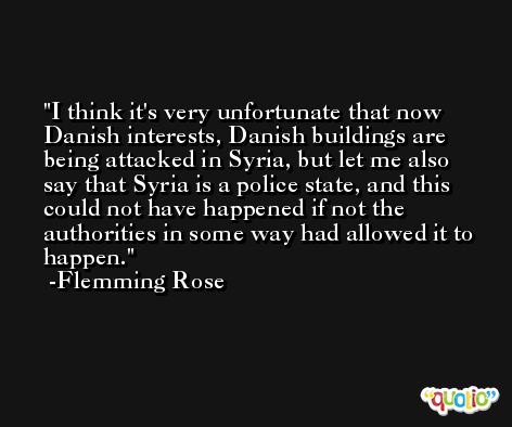 I think it's very unfortunate that now Danish interests, Danish buildings are being attacked in Syria, but let me also say that Syria is a police state, and this could not have happened if not the authorities in some way had allowed it to happen. -Flemming Rose