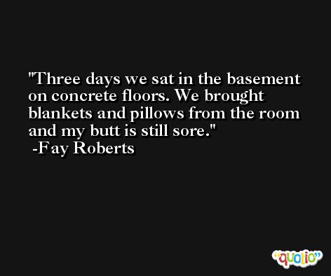 Three days we sat in the basement on concrete floors. We brought blankets and pillows from the room and my butt is still sore. -Fay Roberts
