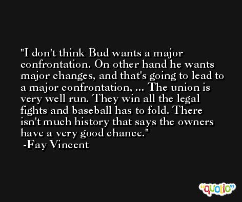 I don't think Bud wants a major confrontation. On other hand he wants major changes, and that's going to lead to a major confrontation, ... The union is very well run. They win all the legal fights and baseball has to fold. There isn't much history that says the owners have a very good chance. -Fay Vincent