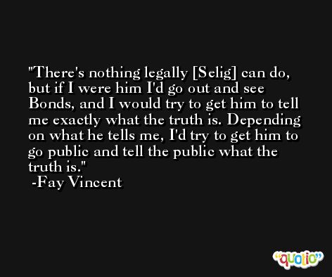 There's nothing legally [Selig] can do, but if I were him I'd go out and see Bonds, and I would try to get him to tell me exactly what the truth is. Depending on what he tells me, I'd try to get him to go public and tell the public what the truth is. -Fay Vincent