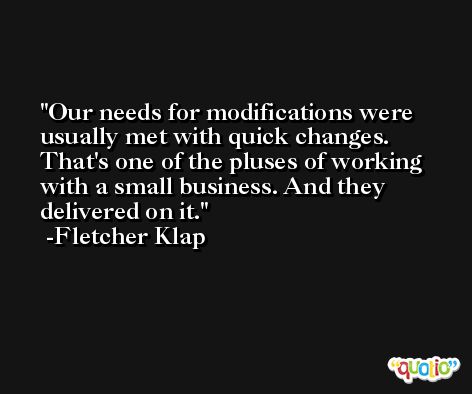 Our needs for modifications were usually met with quick changes. That's one of the pluses of working with a small business. And they delivered on it. -Fletcher Klap