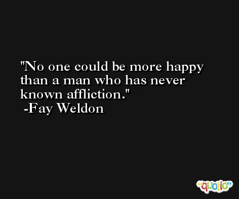 No one could be more happy than a man who has never known affliction. -Fay Weldon
