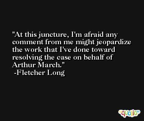 At this juncture, I'm afraid any comment from me might jeopardize the work that I've done toward resolving the case on behalf of Arthur March. -Fletcher Long