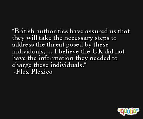 British authorities have assured us that they will take the necessary steps to address the threat posed by these individuals, ... I believe the UK did not have the information they needed to charge these individuals. -Flex Plexico