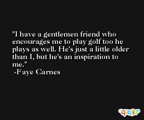 I have a gentlemen friend who encourages me to play golf too he plays as well. He's just a little older than I, but he's an inspiration to me. -Faye Carnes
