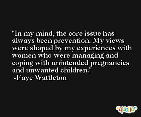 In my mind, the core issue has always been prevention. My views were shaped by my experiences with women who were managing and coping with unintended pregnancies and unwanted children. -Faye Wattleton