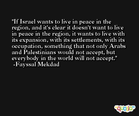 If Israel wants to live in peace in the region, and it's clear it doesn't want to live in peace in the region, it wants to live with its expansion, with its settlements, with its occupation, something that not only Arabs and Palestinians would not accept, but everybody in the world will not accept. -Fayssal Mekdad